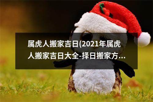 属虎人搬家吉日(2021年属虎人搬家吉日大全-择日搬家方位及注意事项！)