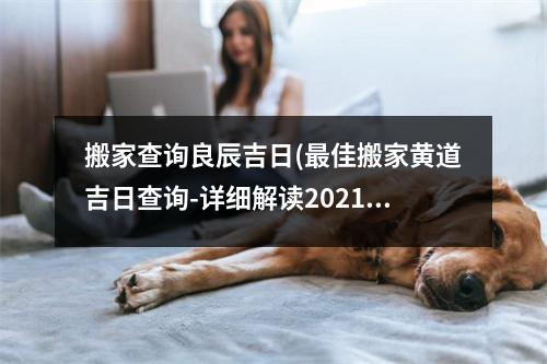 搬家查询良辰吉日(佳搬家黄道吉日查询-详细解读2021吉日搬家禁忌和喜忧！)