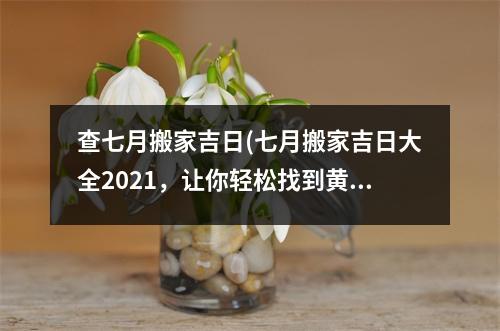 查七月搬家吉日(七月搬家吉日大全2021，让你轻松找到黄道吉日！)