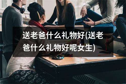 送老爸什么礼物好(送老爸什么礼物好呢女生)