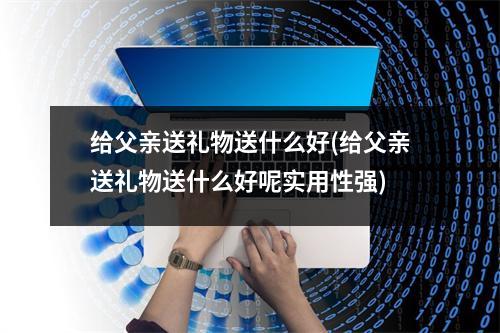 给父亲送礼物送什么好(给父亲送礼物送什么好呢实用性强)