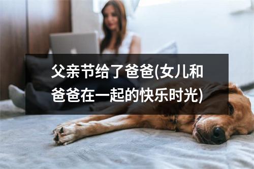 父亲节给了爸爸(女儿和爸爸在一起的快乐时光)