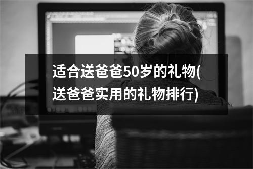 适合送爸爸50岁的礼物(送爸爸实用的礼物排行)