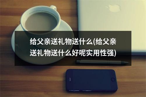 给父亲送礼物送什么(给父亲送礼物送什么好呢实用性强)