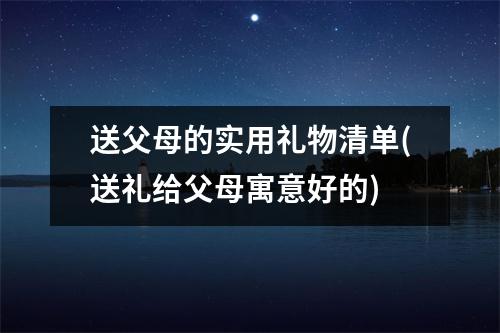 送父母的实用礼物清单(送礼给父母寓意好的)