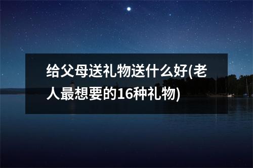 给父母送礼物送什么好(老人想要的16种礼物)