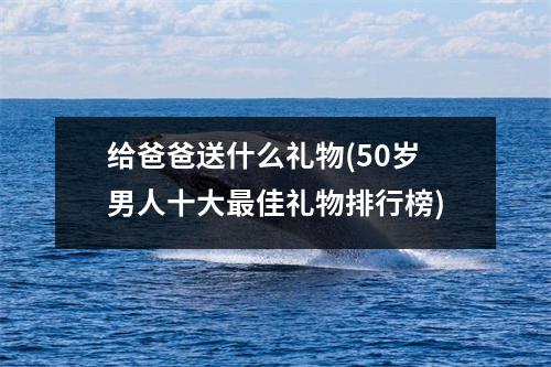 给爸爸送什么礼物(50岁男人十大最佳礼物排行榜)