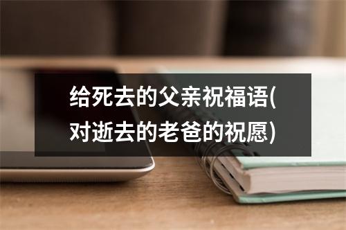 给死去的父亲祝福语(对逝去的老爸的祝愿)