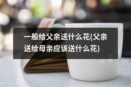 一般给父亲送什么花(父亲送给母亲应该送什么花)