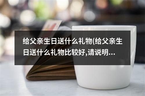 给父亲生日送什么礼物(给父亲生日送什么礼物比较好,请说明理由)