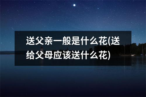 送父亲一般是什么花(送给父母应该送什么花)