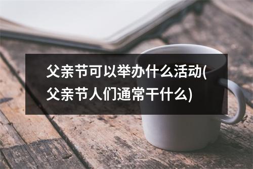 父亲节可以举办什么活动(父亲节人们通常干什么)