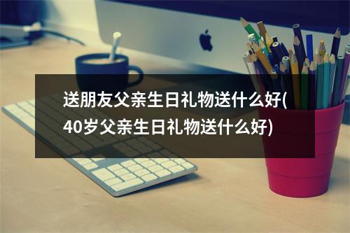 送朋友父亲生日礼物送什么好(40岁父亲生日礼物送什么好)