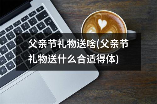 父亲节礼物送啥(父亲节礼物送什么合适得体)