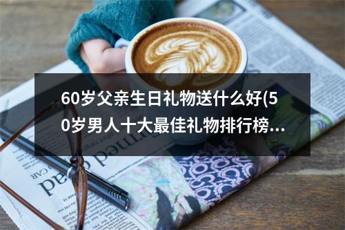 60岁父亲生日礼物送什么好(50岁男人十大最佳礼物排行榜)