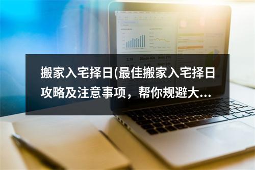 搬家入宅择日(佳搬家入宅择日攻略及注意事项，帮你规避大赦日等不利日子)