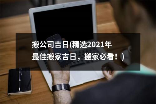 搬公司吉日(精选2021年佳搬家吉日，搬家必看！)