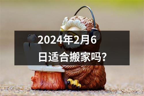 2024年2月6日适合搬家吗？