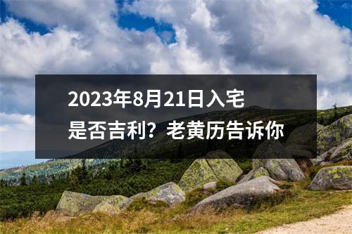 2023年8月21日入宅是否吉利？老黄历告诉你