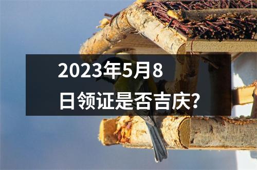 2023年5月8日领证是否吉庆？