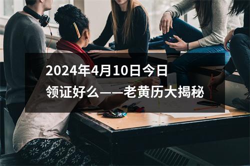 2024年4月10日今日领证好么——老黄历大揭秘