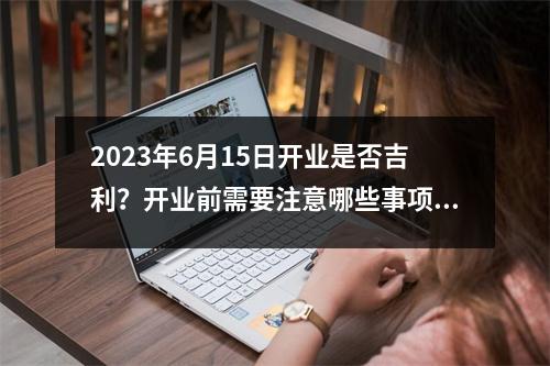 2023年6月15日开业是否吉利？开业前需要注意哪些事项？