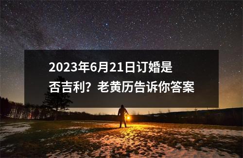 2023年6月21日订婚是否吉利？老黄历告诉你答案