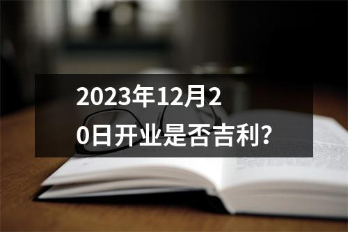 2023年12月20日开业是否吉利？