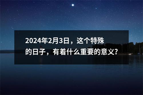 2024年2月3日，这个特殊的日子，有着什么重要的意义？