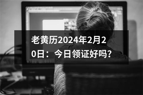 老黄历2024年2月20日：今日领证好吗？