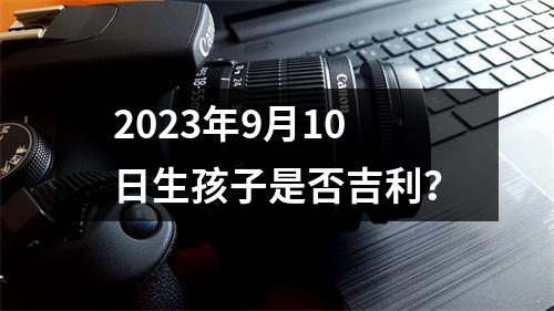 2023年9月10日生孩子是否吉利？