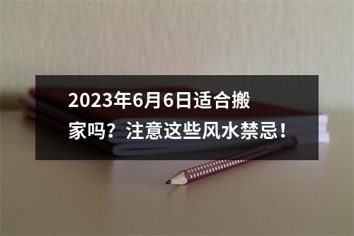 2023年6月6日适合搬家吗？注意这些风水禁忌！