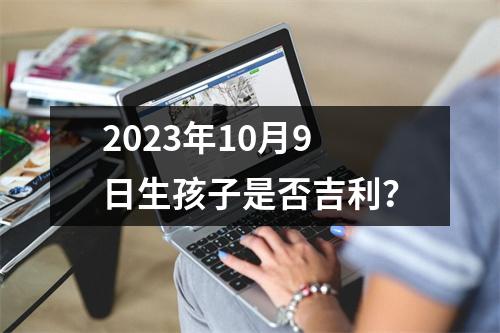 2023年10月9日生孩子是否吉利？