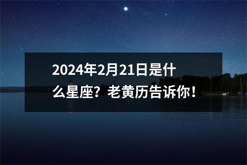 2024年2月21日是什么星座？老黄历告诉你！