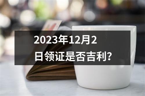 2023年12月2日领证是否吉利？