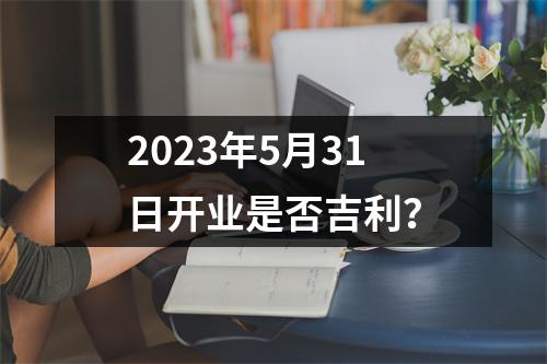 2023年5月31日开业是否吉利？