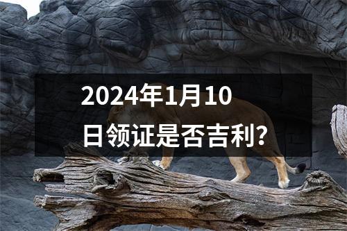 2024年1月10日领证是否吉利？