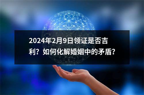 2024年2月9日领证是否吉利？如何化解婚姻中的矛盾？