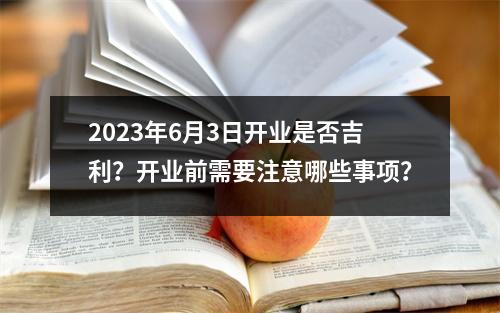 2023年6月3日开业是否吉利？开业前需要注意哪些事项？