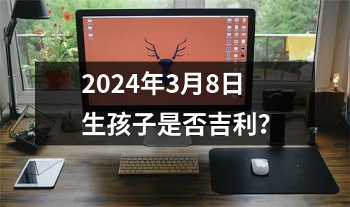 2024年3月8日生孩子是否吉利？