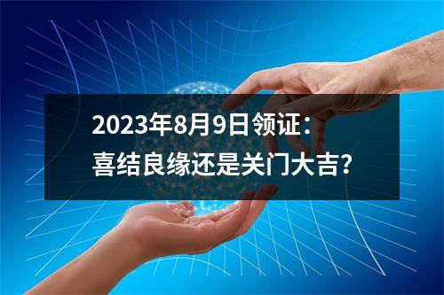 2023年8月9日领证：喜结良缘还是关门大吉？