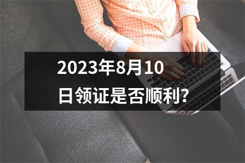 2023年8月10日领证是否顺利？