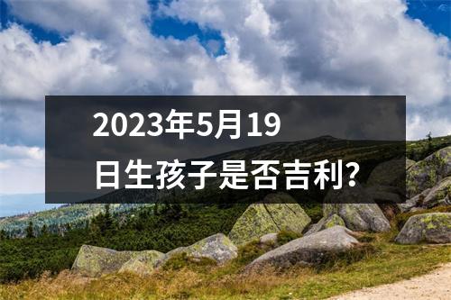 2023年5月19日生孩子是否吉利？