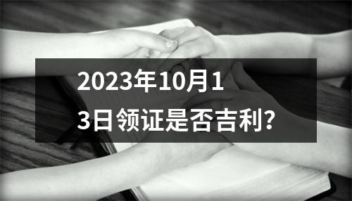 2023年10月13日领证是否吉利？