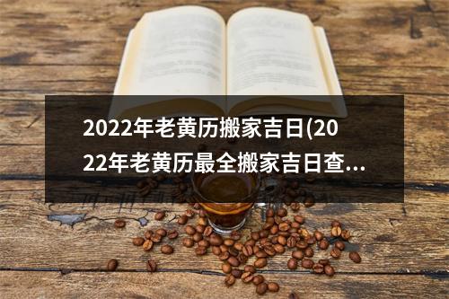 2022年老黄历搬家吉日(2022年老黄历全搬家吉日查询，让你家搬的如虎添翼！)