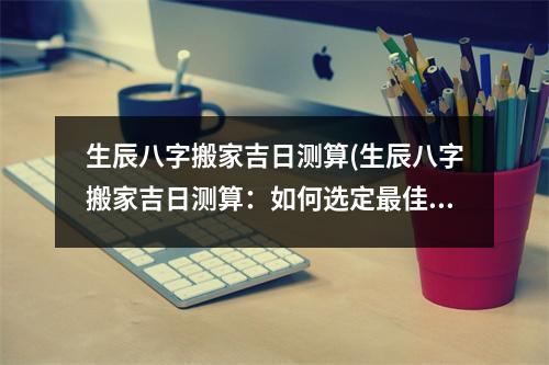 生辰八字搬家吉日测算(生辰八字搬家吉日测算：如何选定佳搬家日？)