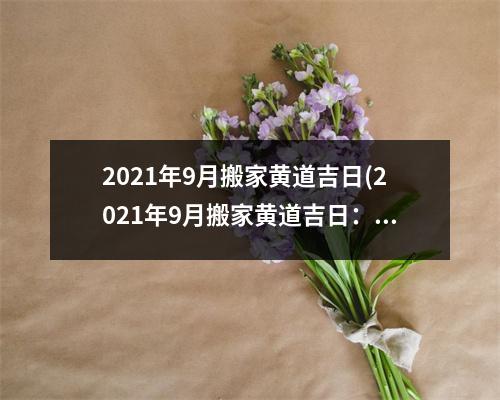 2021年9月搬家黄道吉日(2021年9月搬家黄道吉日：迎接新生活的佳时机)