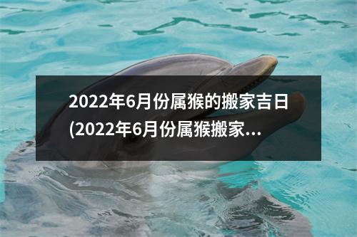 2022年6月份属猴的搬家吉日(2022年6月份属猴搬家吉日查询及注意事项)