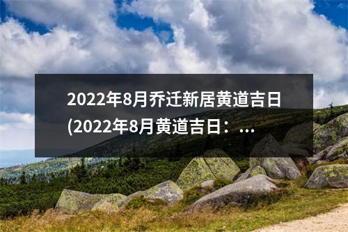 2022年8月乔迁新居黄道吉日(2022年8月黄道吉日：乔迁新居攻略与注意事项)