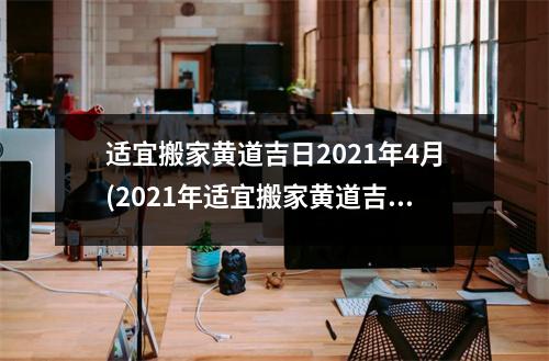 适宜搬家黄道吉日2021年4月(2021年适宜搬家黄道吉日一览表，详细指南助你顺利搬家！)